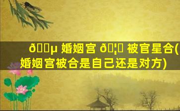 🐵 婚姻宫 🦋 被官星合(婚姻宫被合是自己还是对方)